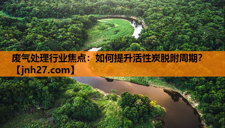 废气处理行业焦点：如何提升活性炭脱附周期？