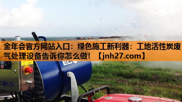 金年会官方网站入口：绿色施工新利器：工地活性炭废气处理设备告诉你怎么做！