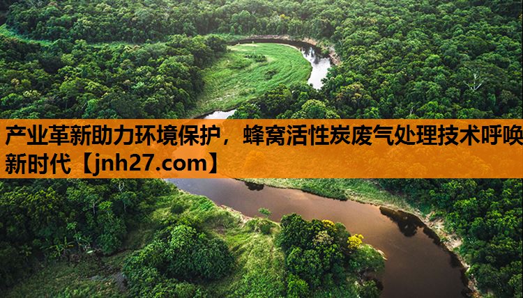 产业革新助力环境保护，蜂窝活性炭废气处理技术呼唤新时代