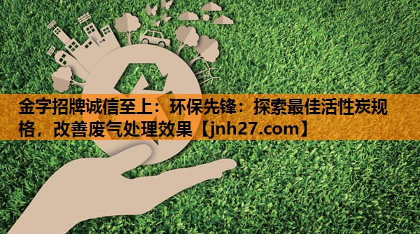 金字招牌诚信至上：环保先锋：探索最佳活性炭规格，改善废气处理效果