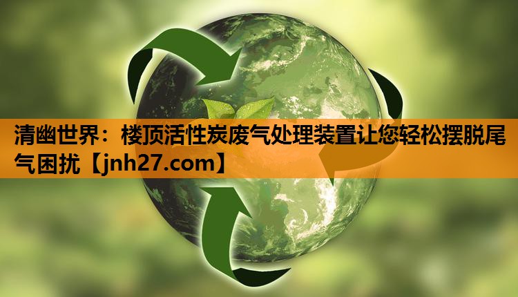 清幽世界：楼顶活性炭废气处理装置让您轻松摆脱尾气困扰