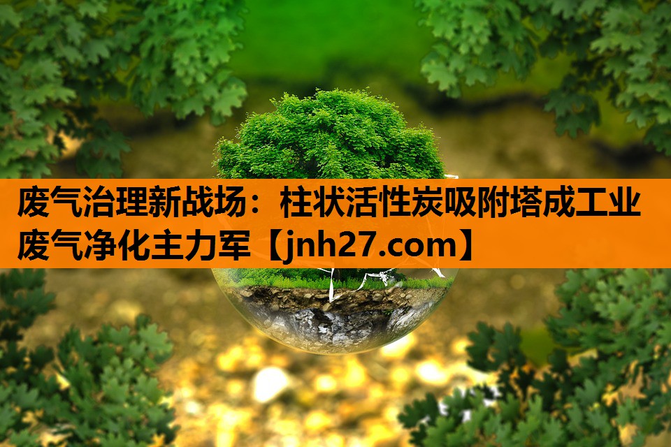 废气治理新战场：柱状活性炭吸附塔成工业废气净化主力军