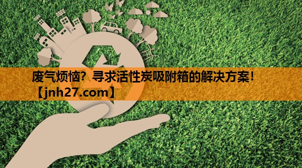 废气烦恼？寻求活性炭吸附箱的解决方案！