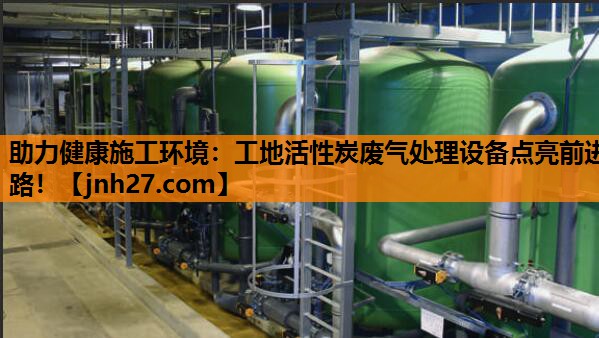 助力健康施工环境：工地活性炭废气处理设备点亮前进路！