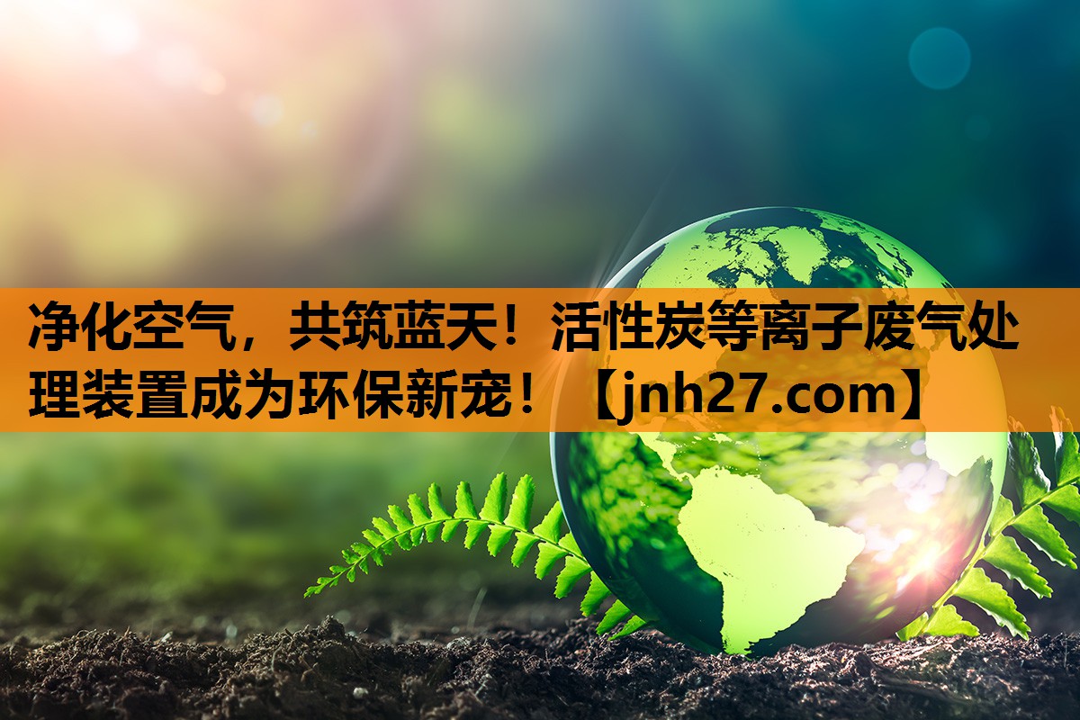 净化空气，共筑蓝天！活性炭等离子废气处理装置成为环保新宠！