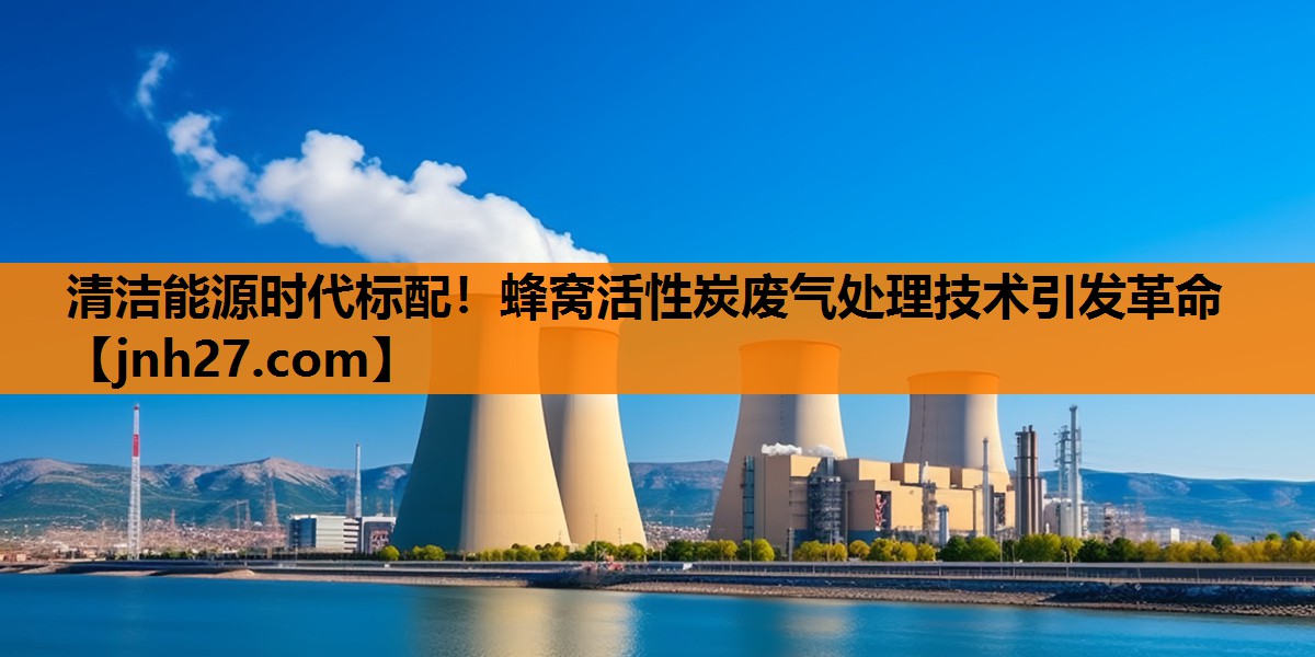 清洁能源时代标配！蜂窝活性炭废气处理技术引发革命