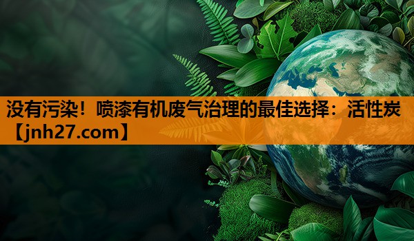 没有污染！喷漆有机废气治理的最佳选择：活性炭