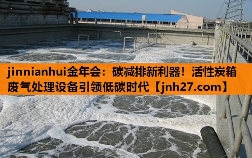 jinnianhui金年会：碳减排新利器！活性炭箱废气处理设备引领低碳时代
