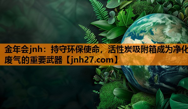 金年会jnh：持守环保使命，活性炭吸附箱成为净化废气的重要武器