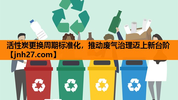 活性炭更换周期标准化，推动废气治理迈上新台阶
