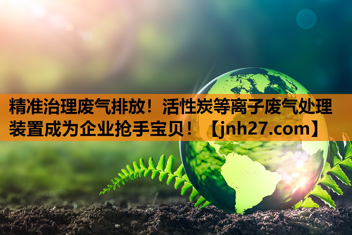 精准治理废气排放！活性炭等离子废气处理装置成为企业抢手宝贝！