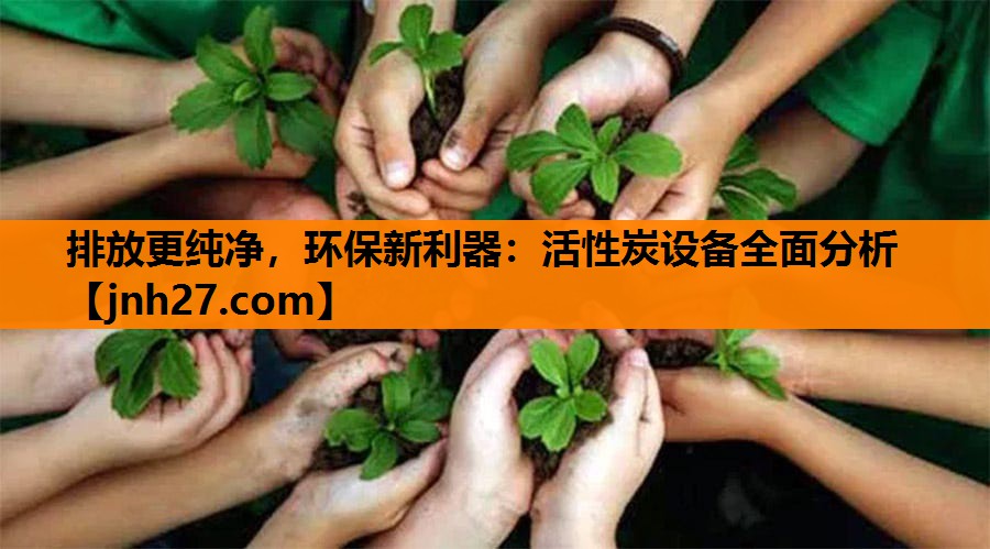 排放更纯净，环保新利器：活性炭设备全面分析