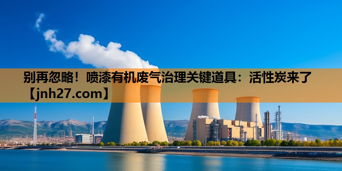 别再忽略！喷漆有机废气治理关键道具：活性炭来了