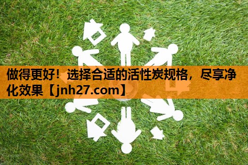 做得更好！选择合适的活性炭规格，尽享净化效果
