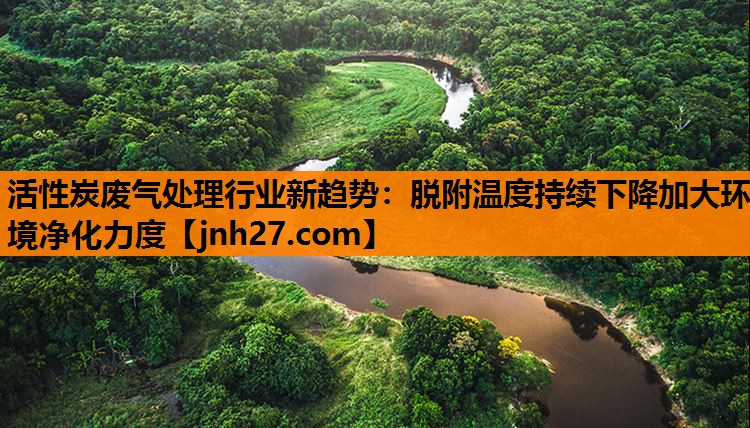 活性炭废气处理行业新趋势：脱附温度持续下降加大环境净化力度
