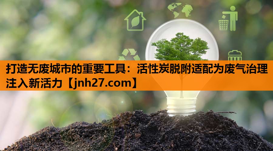 打造无废城市的重要工具：活性炭脱附适配为废气治理注入新活力
