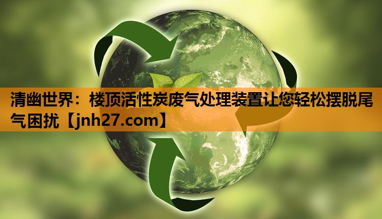 清幽世界：楼顶活性炭废气处理装置让您轻松摆脱尾气困扰