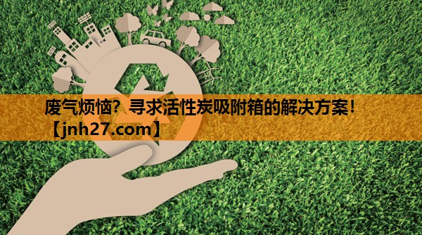 废气烦恼？寻求活性炭吸附箱的解决方案！