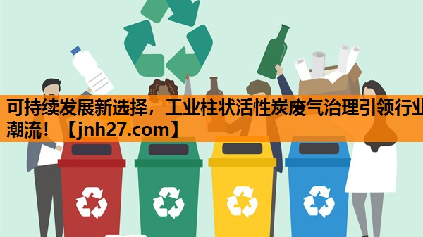 可持续发展新选择，工业柱状活性炭废气治理引领行业潮流！
