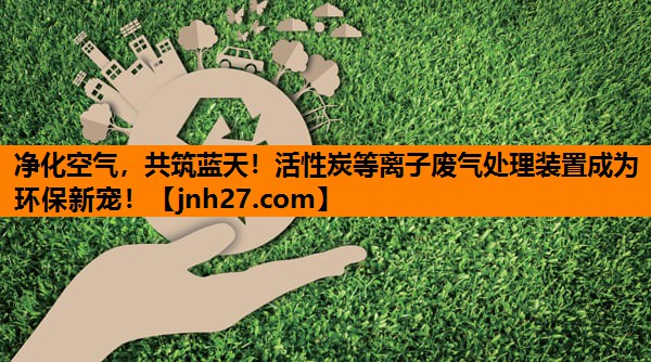 净化空气，共筑蓝天！活性炭等离子废气处理装置成为环保新宠！