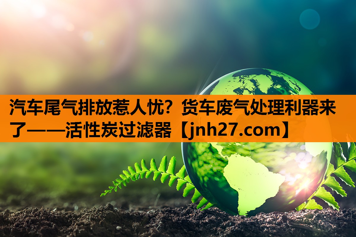 汽车尾气排放惹人忧？货车废气处理利器来了——活性炭过滤器