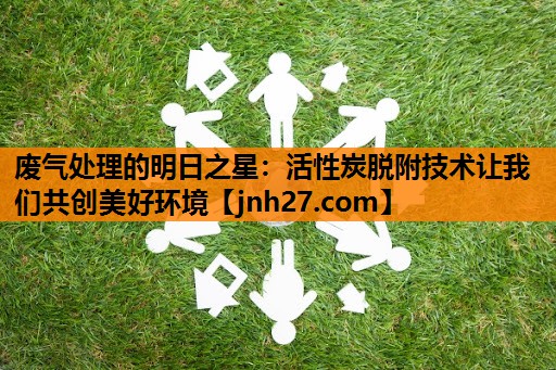 废气处理的明日之星：活性炭脱附技术让我们共创美好环境
