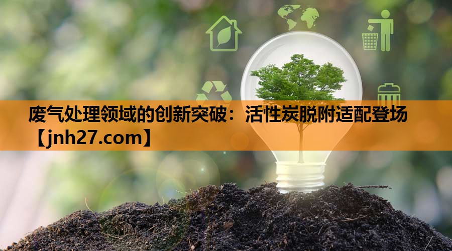 废气处理领域的创新突破：活性炭脱附适配登场
