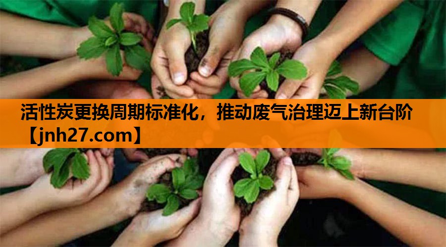 活性炭更换周期标准化，推动废气治理迈上新台阶
