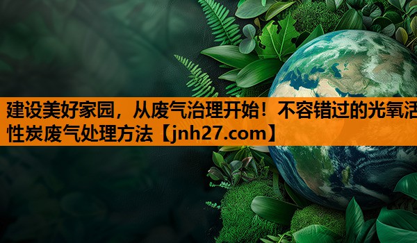 建设美好家园，从废气治理开始！不容错过的光氧活性炭废气处理方法