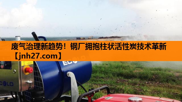 废气治理新趋势！钢厂拥抱柱状活性炭技术革新