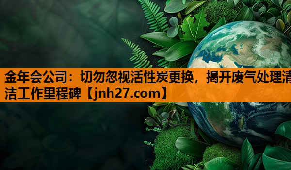 切勿忽视活性炭更换，揭开废气处理清洁工作里程碑