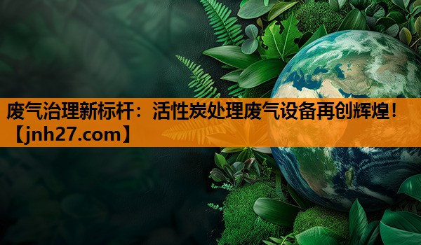 废气治理新标杆：活性炭处理废气设备再创辉煌！