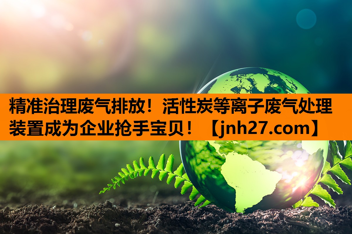 精准治理废气排放！活性炭等离子废气处理装置成为企业抢手宝贝！