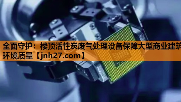 全面守护：楼顶活性炭废气处理设备保障大型商业建筑环境质量