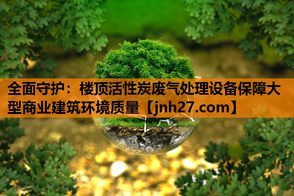 全面守护：楼顶活性炭废气处理设备保障大型商业建筑环境质量