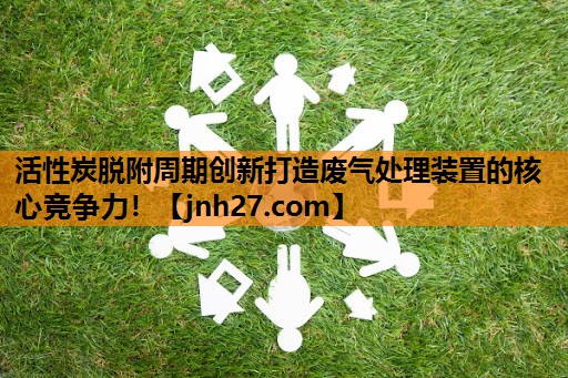 活性炭脱附周期创新打造废气处理装置的核心竞争力！