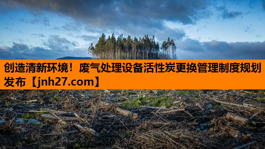 创造清新环境！废气处理设备活性炭更换管理制度规划发布