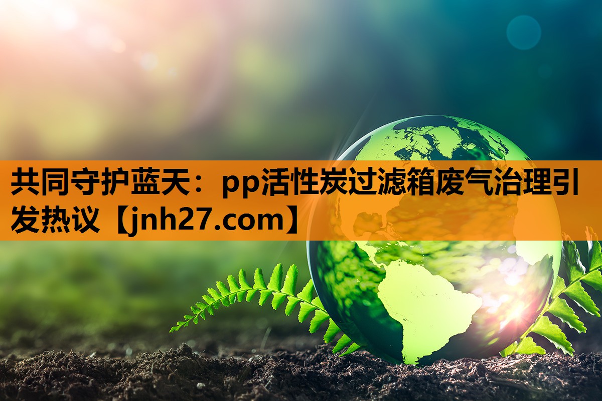 共同守护蓝天：pp活性炭过滤箱废气治理引发热议