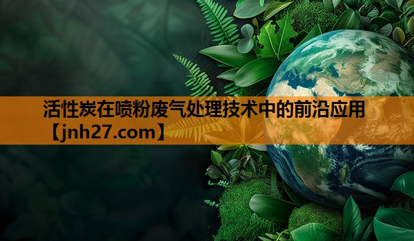 活性炭在喷粉废气处理技术中的前沿应用