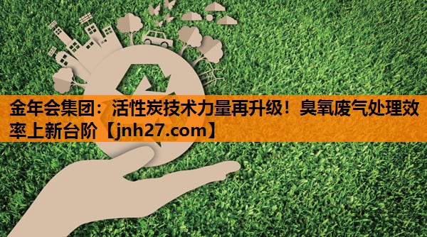 活性炭技术力量再升级！臭氧废气处理效率上新台阶