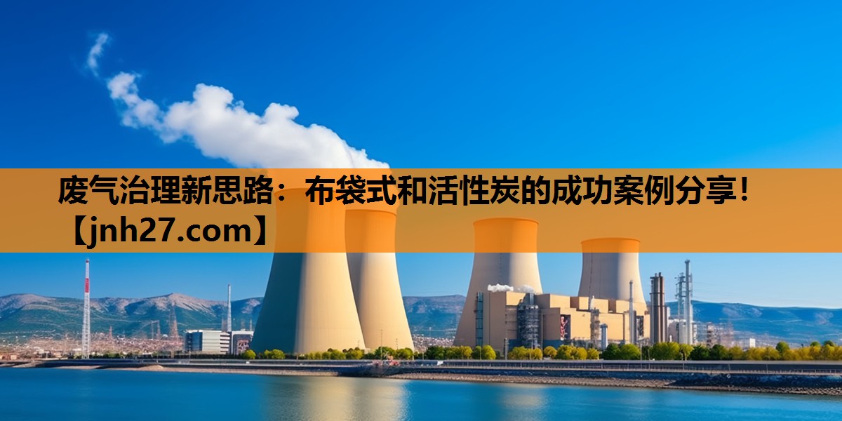 废气治理新思路：布袋式和活性炭的成功案例分享！
