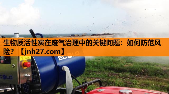 生物质活性炭在废气治理中的关键问题：如何防范风险？