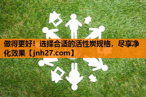 做得更好！选择合适的活性炭规格，尽享净化效果